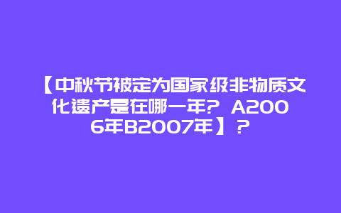 【中秋节被定为国家级非物质文化遗产是在哪一年? A2006年B2007年】？