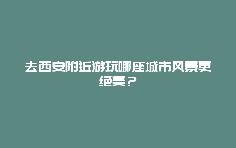 去西安附近游玩哪座城市风景更绝美？