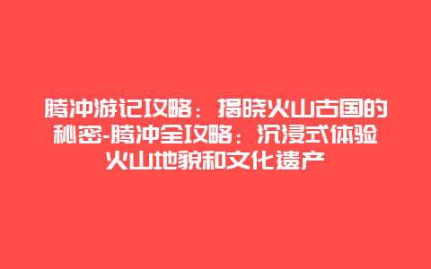 腾冲游记攻略：揭晓火山古国的秘密-腾冲全攻略：沉浸式体验火山地貌和文化遗产