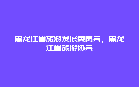 黑龙江省旅游发展委员会，黑龙江省旅游协会