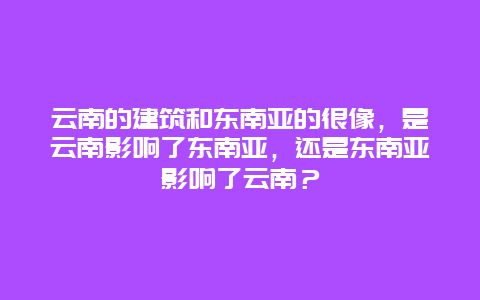 云南的建筑和东南亚的很像，是云南影响了东南亚，还是东南亚影响了云南？