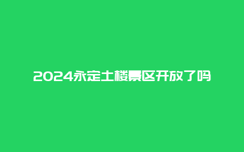 2024永定土楼景区开放了吗