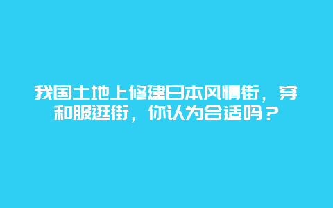 我国土地上修建日本风情街，穿和服逛街，你认为合适吗？