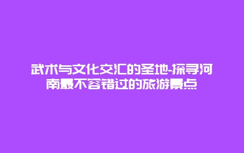 武术与文化交汇的圣地-探寻河南最不容错过的旅游景点