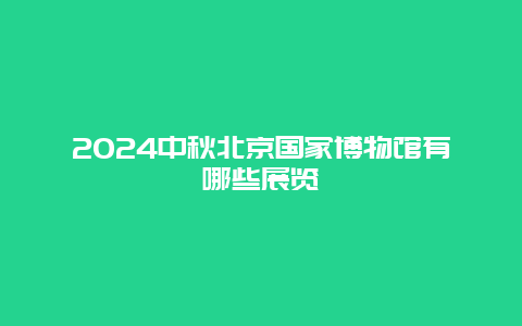 2024中秋北京国家博物馆有哪些展览