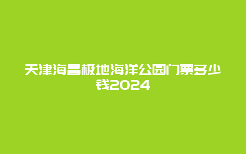 天津海昌极地海洋公园门票多少钱2024