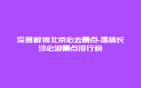 深度解锁北京必去景点-揭秘长沙必游景点排行榜