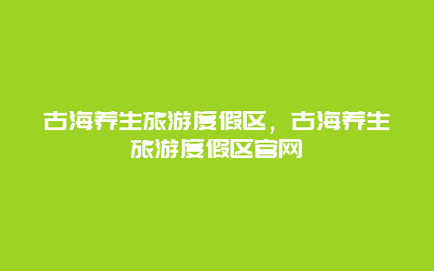 古海养生旅游度假区，古海养生旅游度假区官网