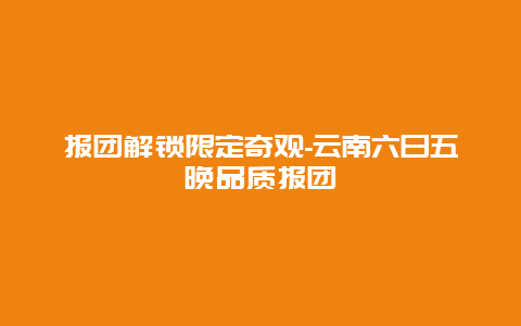 报团解锁限定奇观-云南六日五晚品质报团