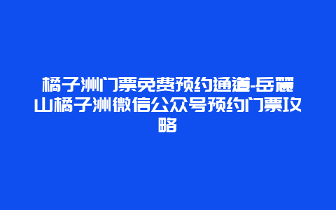 橘子洲门票免费预约通道-岳麓山橘子洲微信公众号预约门票攻略