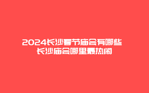 2024长沙春节庙会有哪些 长沙庙会哪里最热闹