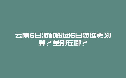 云南6日游和跟团6日游谁更划算？差别在哪？