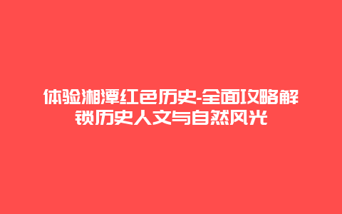 体验湘潭红色历史-全面攻略解锁历史人文与自然风光