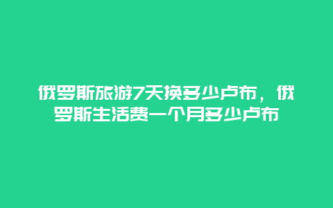 俄罗斯旅游7天换多少卢布，俄罗斯生活费一个月多少卢布