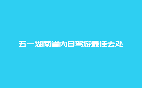 五一湖南省内自驾游最佳去处