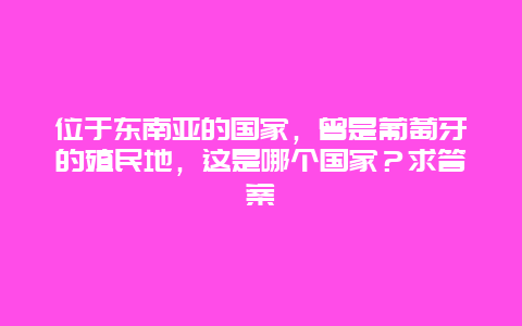 位于东南亚的国家，曾是葡萄牙的殖民地，这是哪个国家？求答案