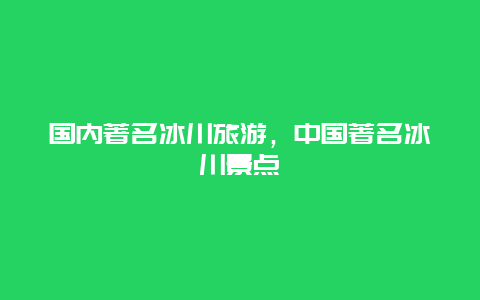 国内著名冰川旅游，中国著名冰川景点