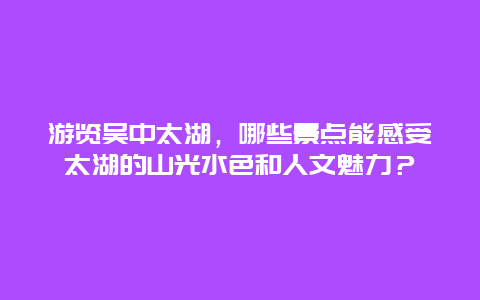 游览吴中太湖，哪些景点能感受太湖的山光水色和人文魅力？