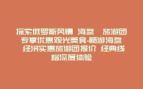 探索俄罗斯风情 海参崴旅游团专享优惠观光美食-畅游海参崴 经济实惠旅游团报价 经典线路深度体验