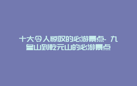 十大令人惊叹的必游景点- 九皇山到乾元山的必游景点