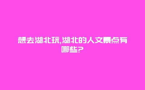 想去湖北玩,湖北的人文景点有哪些?