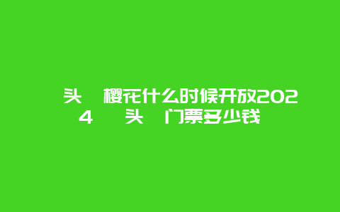 鼋头渚樱花什么时候开放2024 鼋头渚门票多少钱