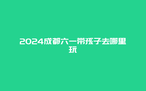 2024成都六一带孩子去哪里玩