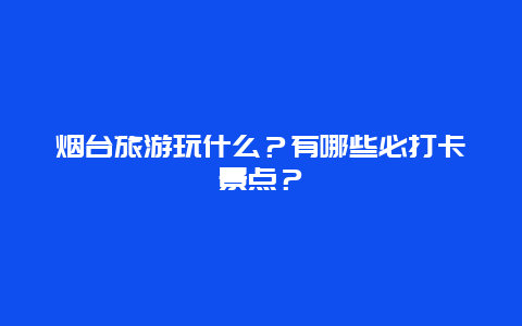 烟台旅游玩什么？有哪些必打卡景点？