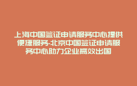 上海中国签证申请服务中心提供便捷服务-北京中国签证申请服务中心助力企业高效出国