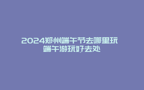 2024郑州端午节去哪里玩 端午游玩好去处