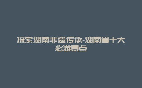 探索湖南非遗传承-湖南省十大必游景点