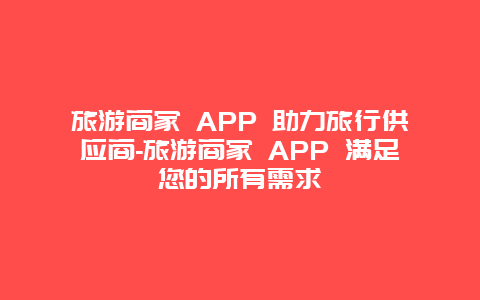 旅游商家 APP 助力旅行供应商-旅游商家 APP 满足您的所有需求