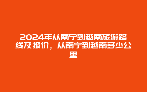 2024年从南宁到越南旅游路线及报价，从南宁到越南多少公里