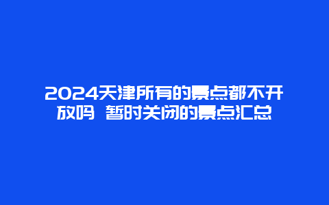 2024天津所有的景点都不开放吗 暂时关闭的景点汇总