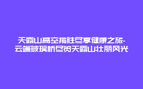 天露山高空揽胜尽享健康之旅-云端玻璃桥尽览天露山壮丽风光