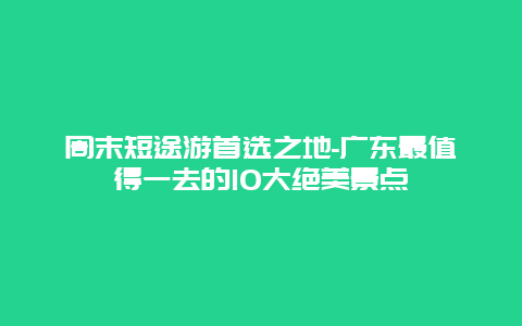 周末短途游首选之地-广东最值得一去的10大绝美景点