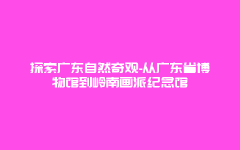 探索广东自然奇观-从广东省博物馆到岭南画派纪念馆