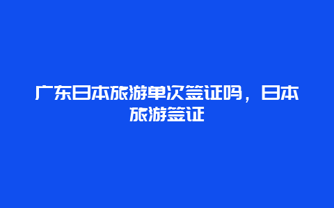 广东日本旅游单次签证吗，日本旅游签证