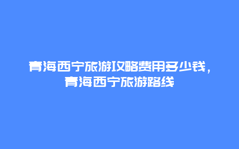 青海西宁旅游攻略费用多少钱，青海西宁旅游路线