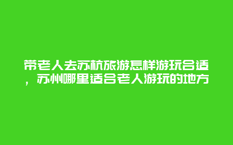 带老人去苏杭旅游怎样游玩合适，苏州哪里适合老人游玩的地方