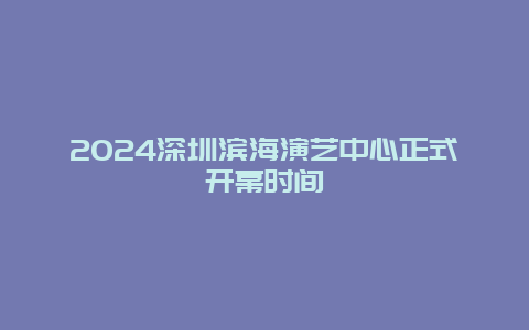 2024深圳滨海演艺中心正式开幕时间