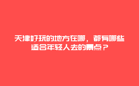 天津好玩的地方在哪，都有哪些适合年轻人去的景点？