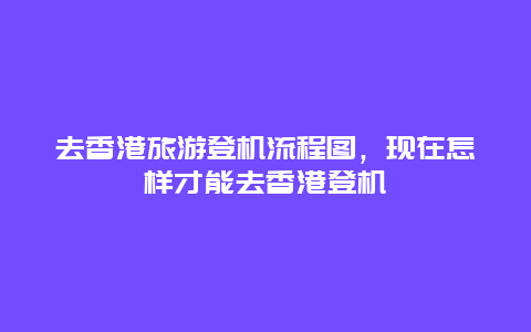 去香港旅游登机流程图，现在怎样才能去香港登机