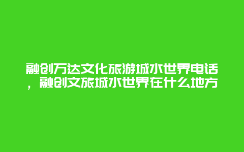 融创万达文化旅游城水世界电话，融创文旅城水世界在什么地方