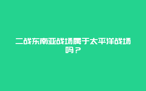 二战东南亚战场属于太平洋战场吗？