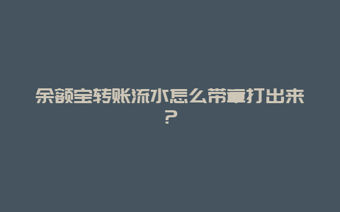 余额宝转账流水怎么带章打出来？