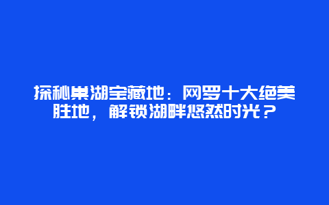 探秘巢湖宝藏地：网罗十大绝美胜地，解锁湖畔悠然时光？