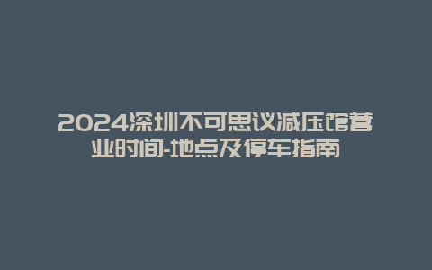 2024深圳不可思议减压馆营业时间-地点及停车指南