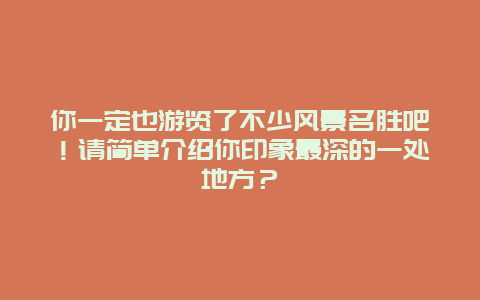 你一定也游览了不少风景名胜吧！请简单介绍你印象最深的一处地方？