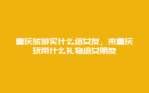 重庆旅游买什么给女友，来重庆玩带什么礼物给女朋友